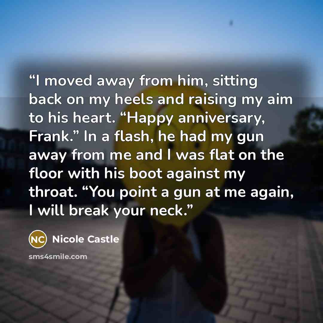 “I moved away from him, sitting back on my heels and raising my aim to his heart. “Happy anniversary, Frank.” In a flash, he had my gun away from me and I was flat on the floor with his boot against my throat. “You point a gun at me again, I will break your neck.” quote by Nicole Castle