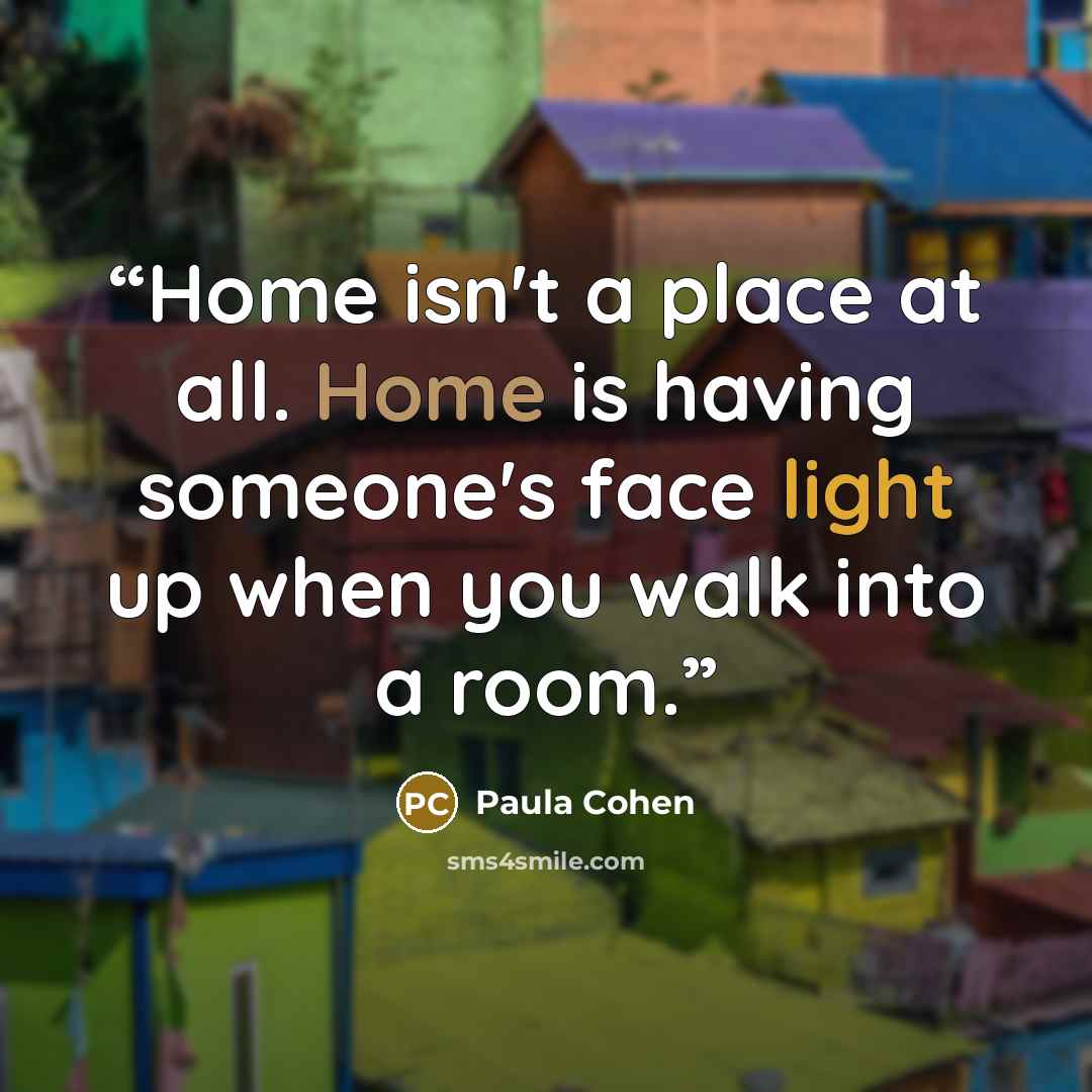 “Home isn't a place at all. Home is having someone's face light up when you walk into a room.” quote by Paula Cohen