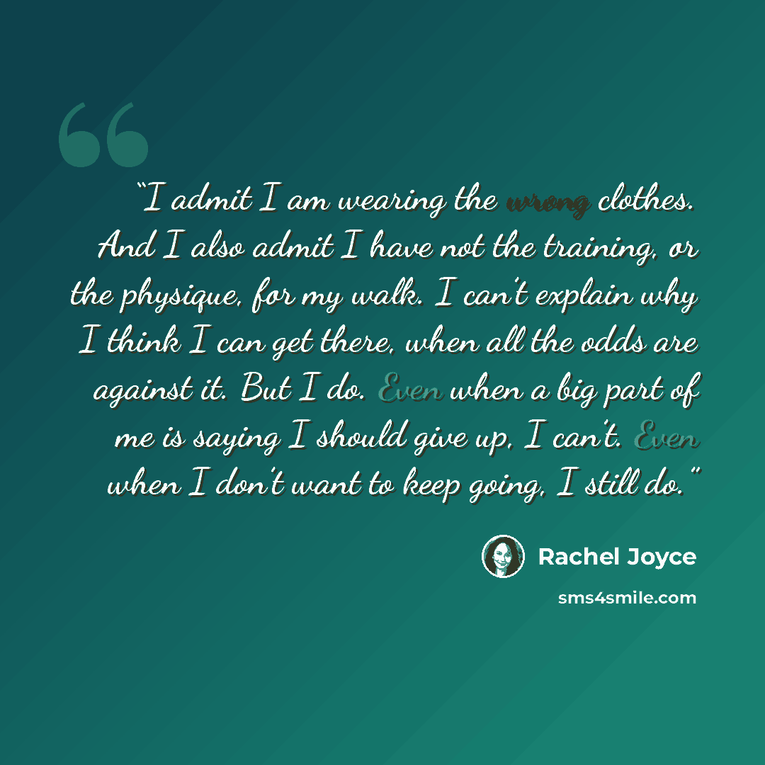 “I admit I am wearing the wrong clothes. And I also admit I have not the training, or the physique, for my walk. I can’t explain why I think I can get there, when all the odds are against it. But I do. Even when a big part of me is saying I should give up, I can’t. Even when I don’t want to keep…” quote by Rachel Joyce