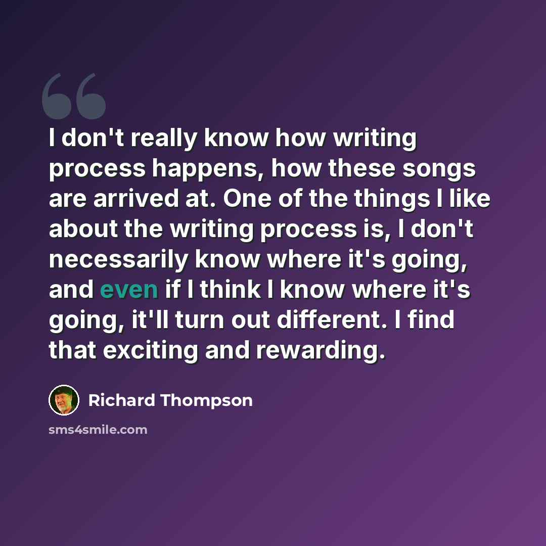 “I don't really know how writing process happens, how these songs are arrived at. One of the things I like about the writing process is, I don't necessarily know where it's going, and even if I think I know where it's going, it'll turn out different. I find that exciting and rewarding.” quote by Richard Thompson