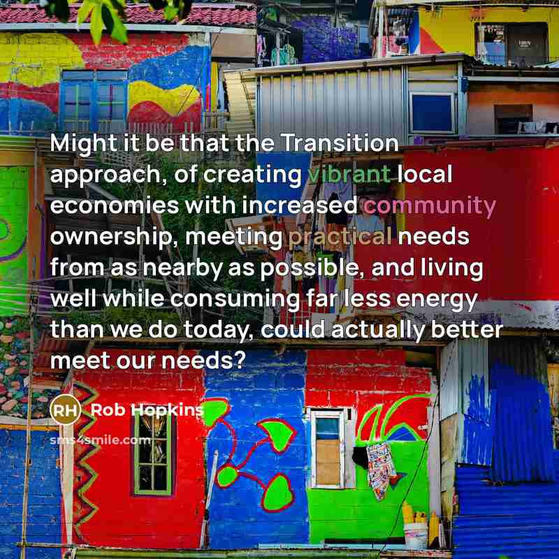 “Might it be that the Transition approach, of creating vibrant local economies with increased community ownership, meeting practical needs from as nearby as possible, and living well while consuming far less energy than we do today, could actually better meet our needs?” quote by Rob Hopkins