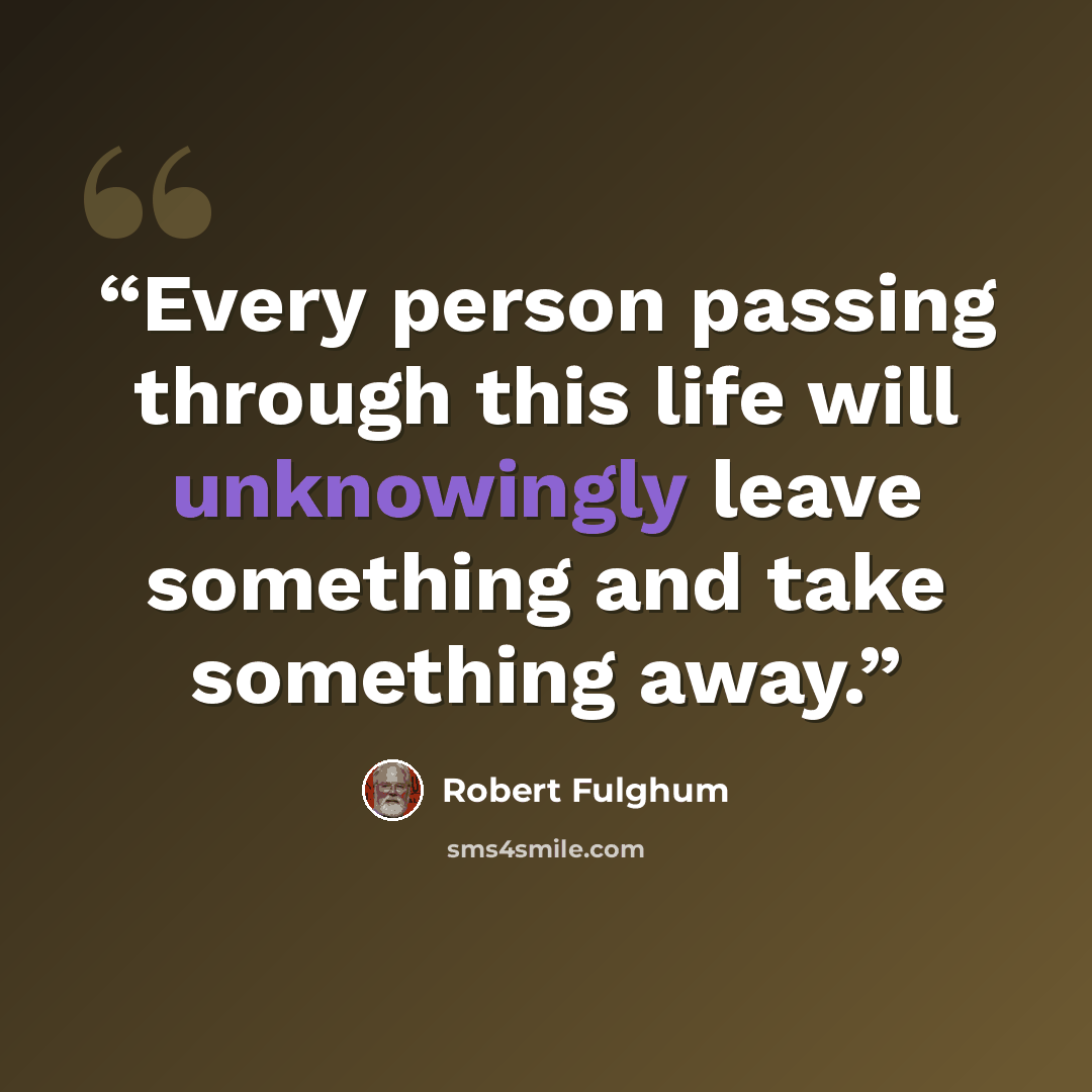 “Every person passing through this life will unknowingly leave something and take something away.” quote by Robert Fulghum