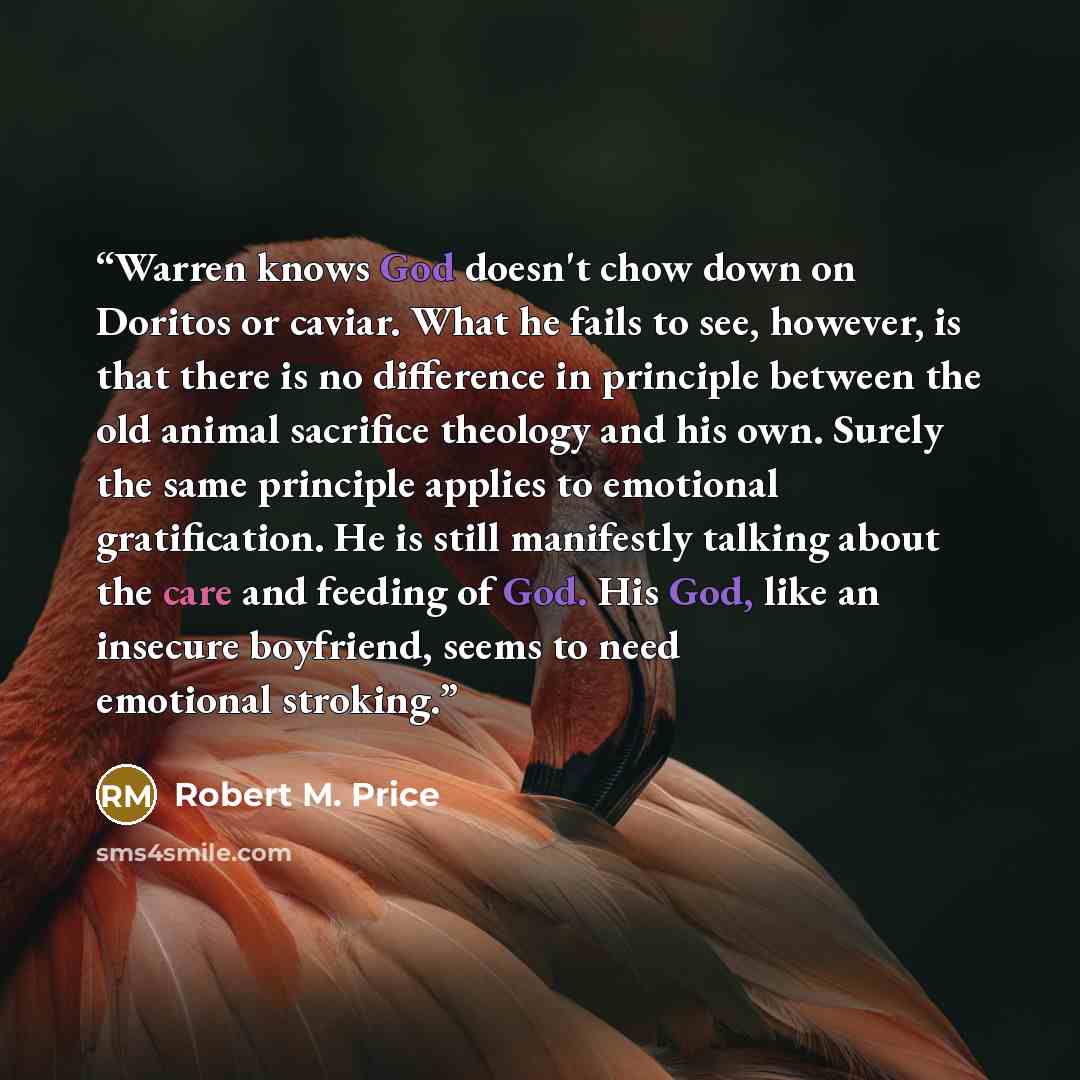 “Warren knows God doesn't chow down on Doritos or caviar. What he fails to see, however, is that there is no difference in principle between the old animal sacrifice theology and his own. Surely the same principle applies to emotional gratification. He is still manifestly talking about the care and…” quote by Robert M. Price