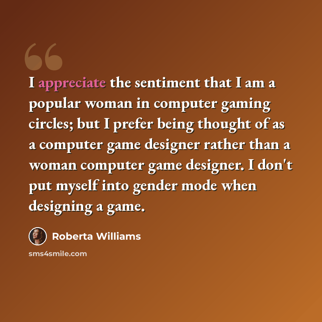 “I appreciate the sentiment that I am a popular woman in computer gaming circles; but I prefer being thought of as a computer game designer rather than a woman computer game designer. I don't put myself into gender mode when designing a game.” quote by Roberta Williams