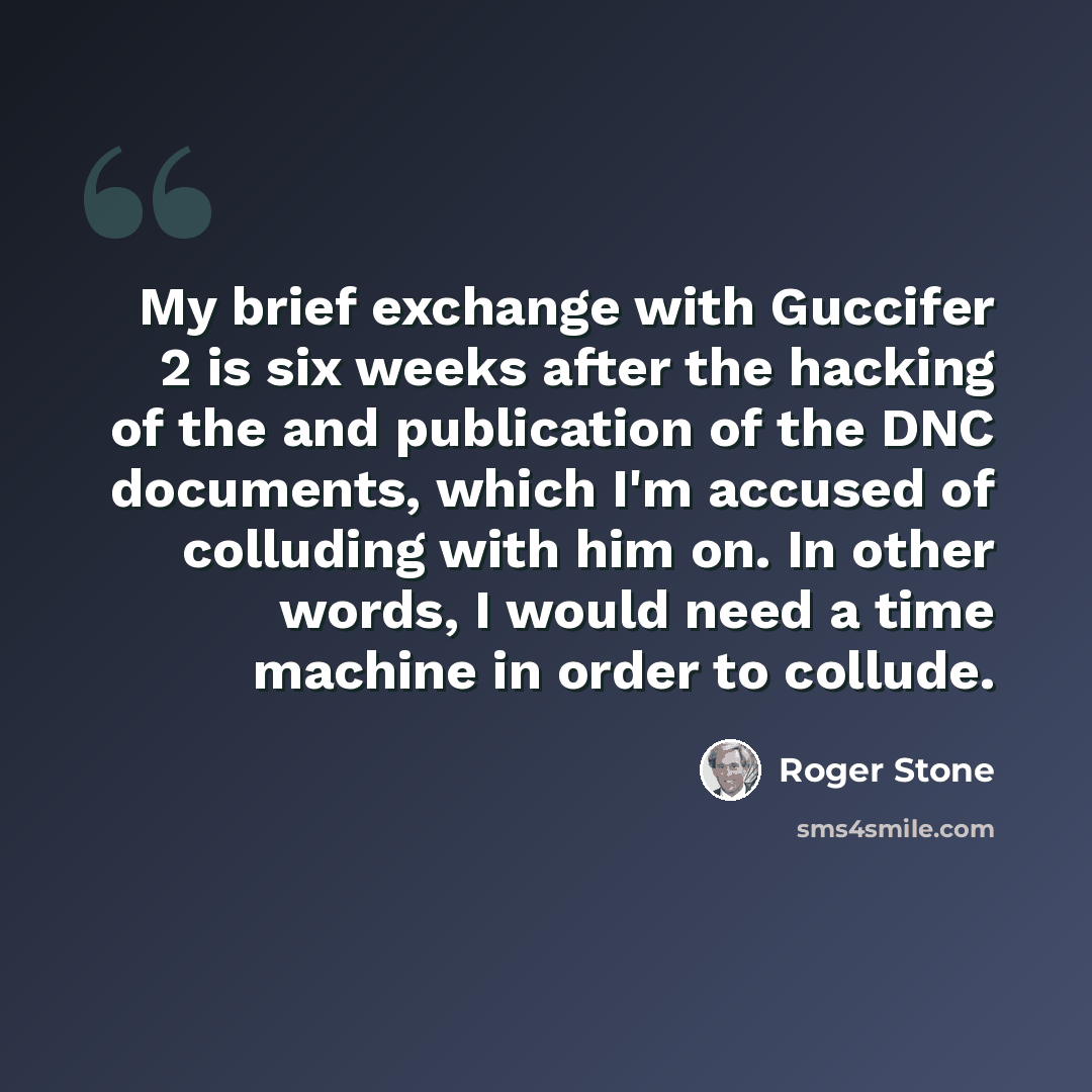 “My brief exchange with Guccifer 2 is six weeks after the hacking of the and publication of the DNC documents, which I'm accused of colluding with him on. In other words, I would need a time machine in order to collude.” quote by Roger Stone