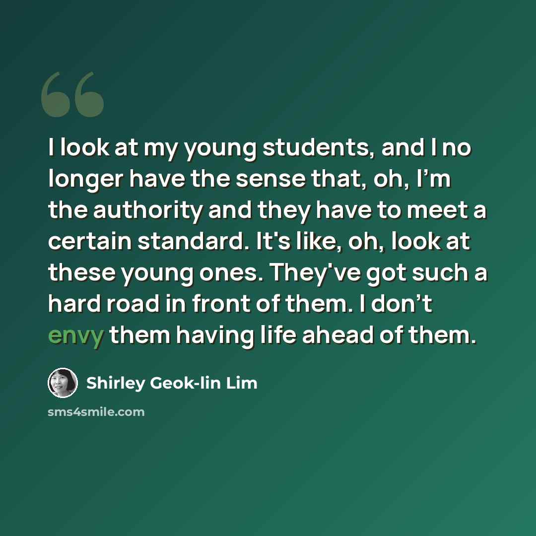 “I look at my young students, and I no longer have the sense that, oh, I'm the authority and they have to meet a certain standard. It's like, oh, look at these young ones. They've got such a hard road in front of them. I don't envy them having life ahead of them.” quote by Shirley Geok-lin Lim