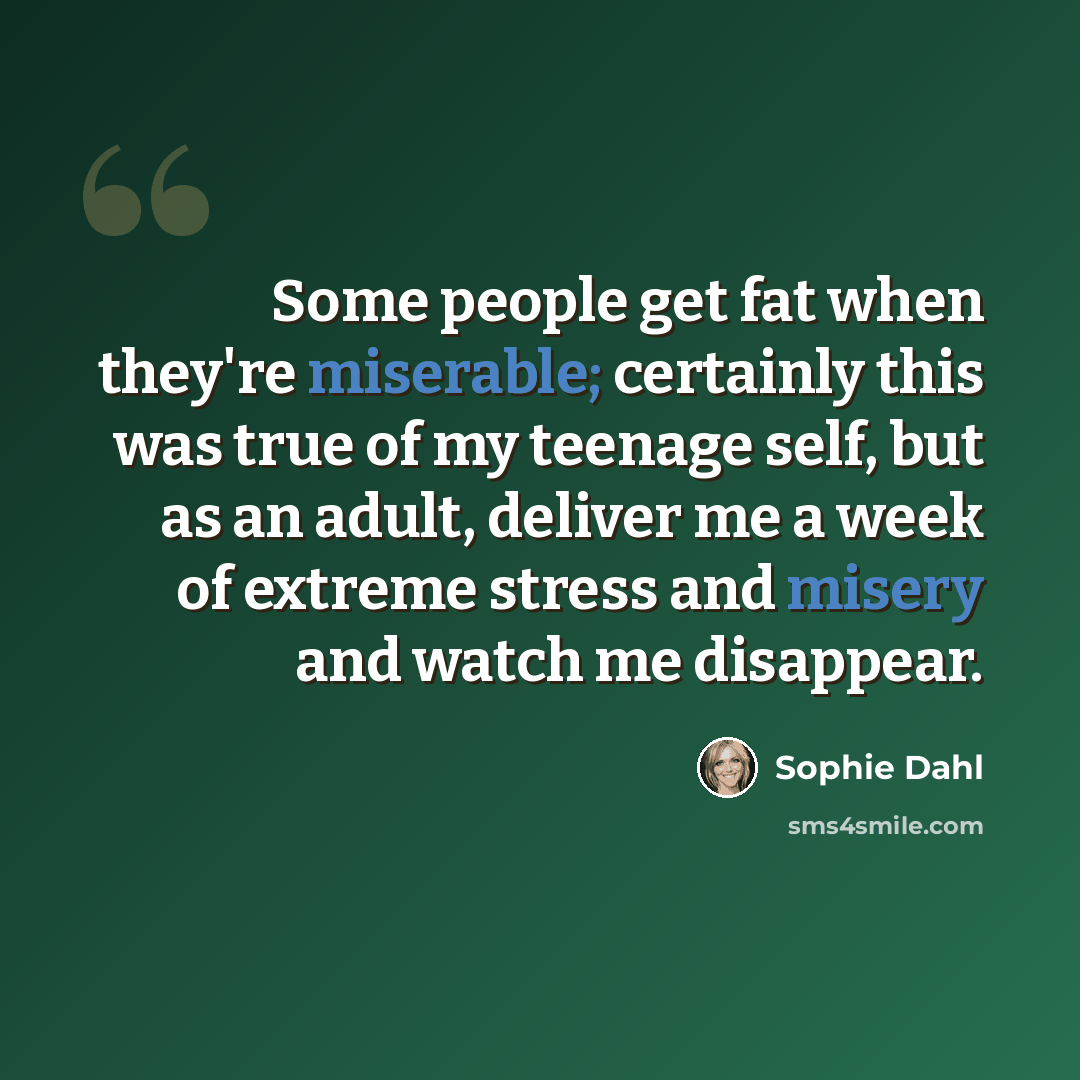 “Some people get fat when they're miserable; certainly this was true of my teenage self, but as an adult, deliver me a week of extreme stress and misery and watch me disappear.” quote by Sophie Dahl