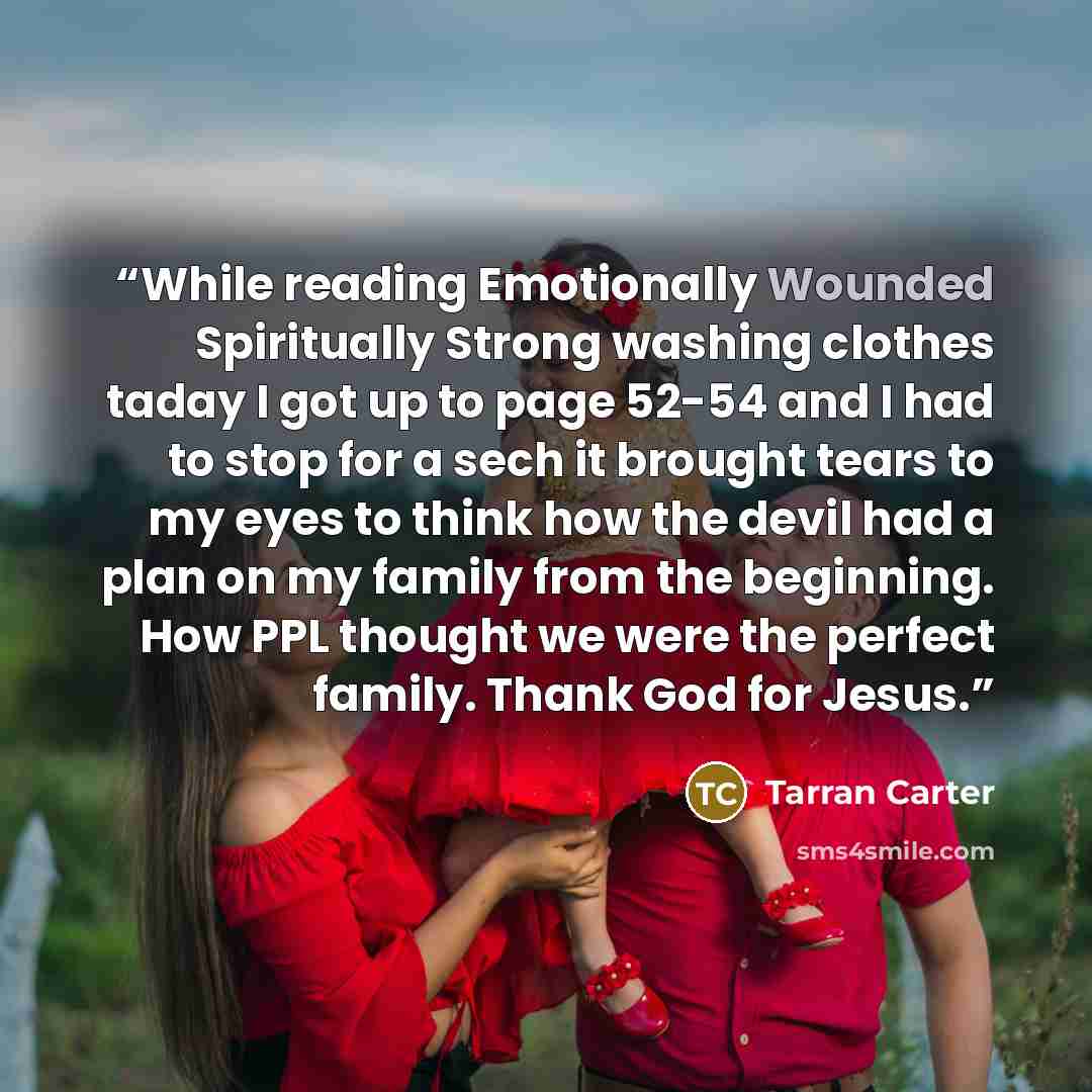 “While reading Emotionally Wounded Spiritually Strong washing clothes taday I got up to page 52-54 and I had to stop for a sech it brought tears to my eyes to think how the devil had a plan on my family from the beginning. How PPL thought we were the perfect family. Thank God for Jesus.” quote by Tarran Carter