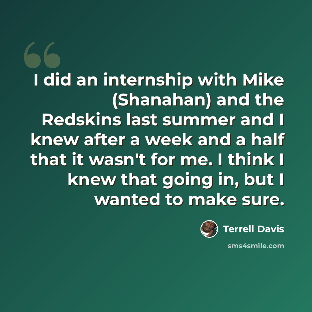 “I did an internship with Mike (Shanahan) and the Redskins last summer and I knew after a week and a half that it wasn't for me. I think I knew that going in, but I wanted to make sure.” quote by Terrell Davis