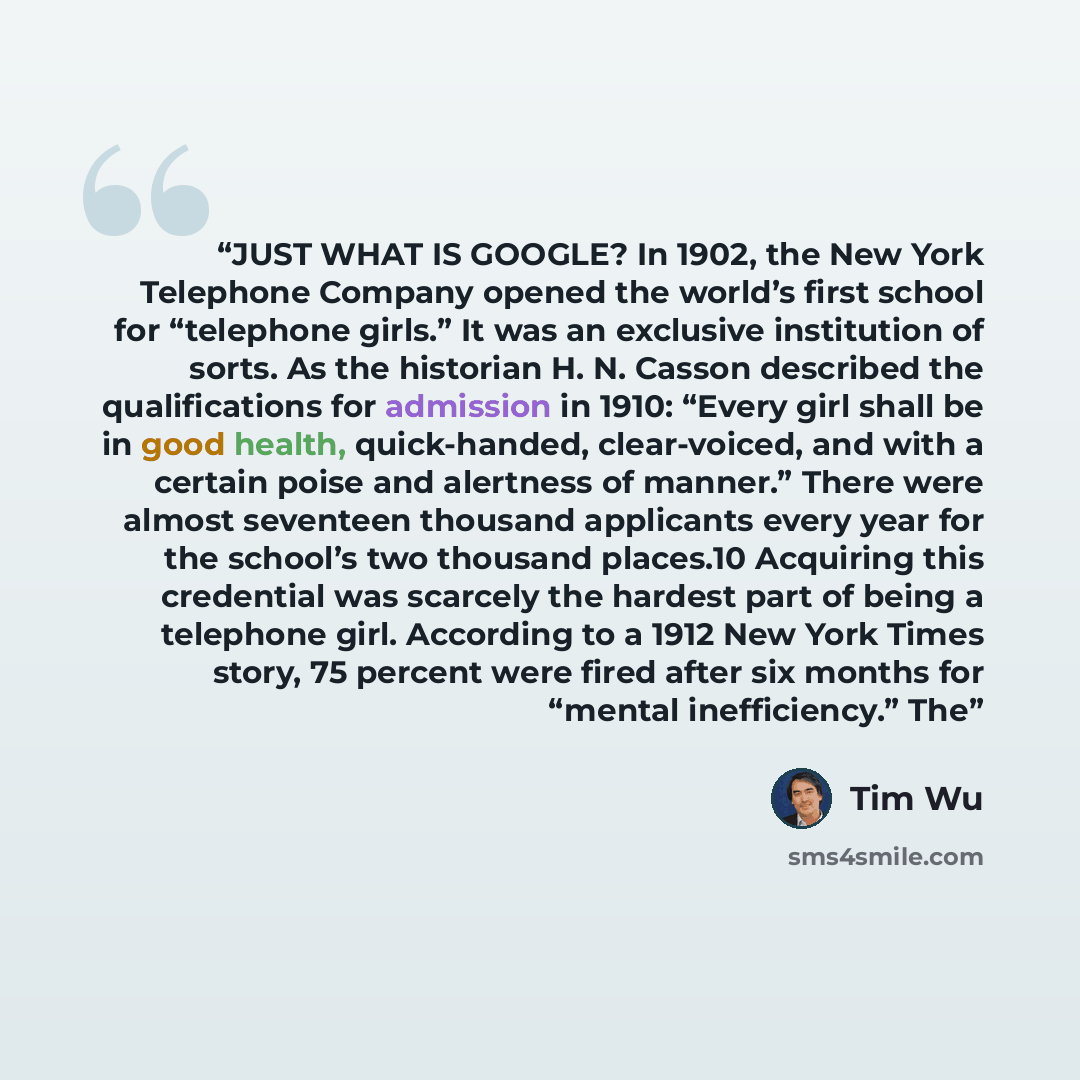 “JUST WHAT IS GOOGLE? In 1902, the New York Telephone Company opened the world’s first school for “telephone girls.” It was an exclusive institution of sorts. As the historian H. N. Casson described the qualifications for admission in 1910: “Every girl shall be in good health, quick-handed…” quote by Tim Wu