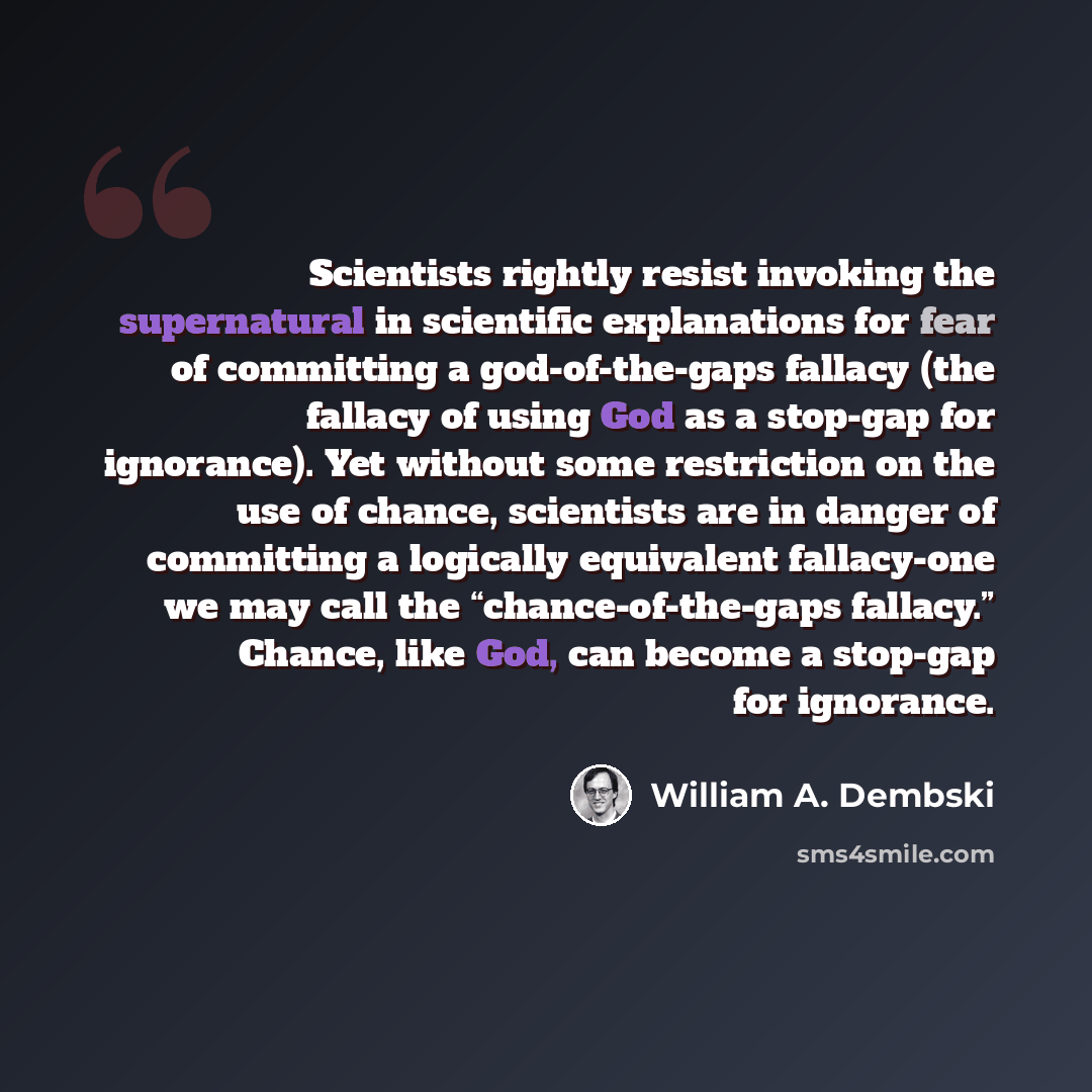 “Scientists rightly resist invoking the supernatural in scientific explanations for fear of committing a god-of-the-gaps fallacy (the fallacy of using God as a stop-gap for ignorance). Yet without some restriction on the use of chance, scientists are in danger of committing a logically equivalent…” quote by William A. Dembski