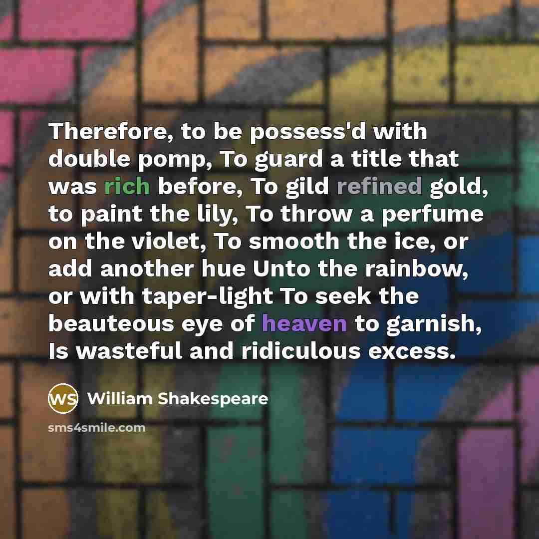 “Therefore, to be possess'd with double pomp, To guard a title that was rich before, To gild refined gold, to paint the lily, To throw a perfume on the violet, To smooth the ice, or add another hue Unto the rainbow, or with taper-light To seek the beauteous eye of heaven to garnish, Is wasteful and…” quote by William Shakespeare