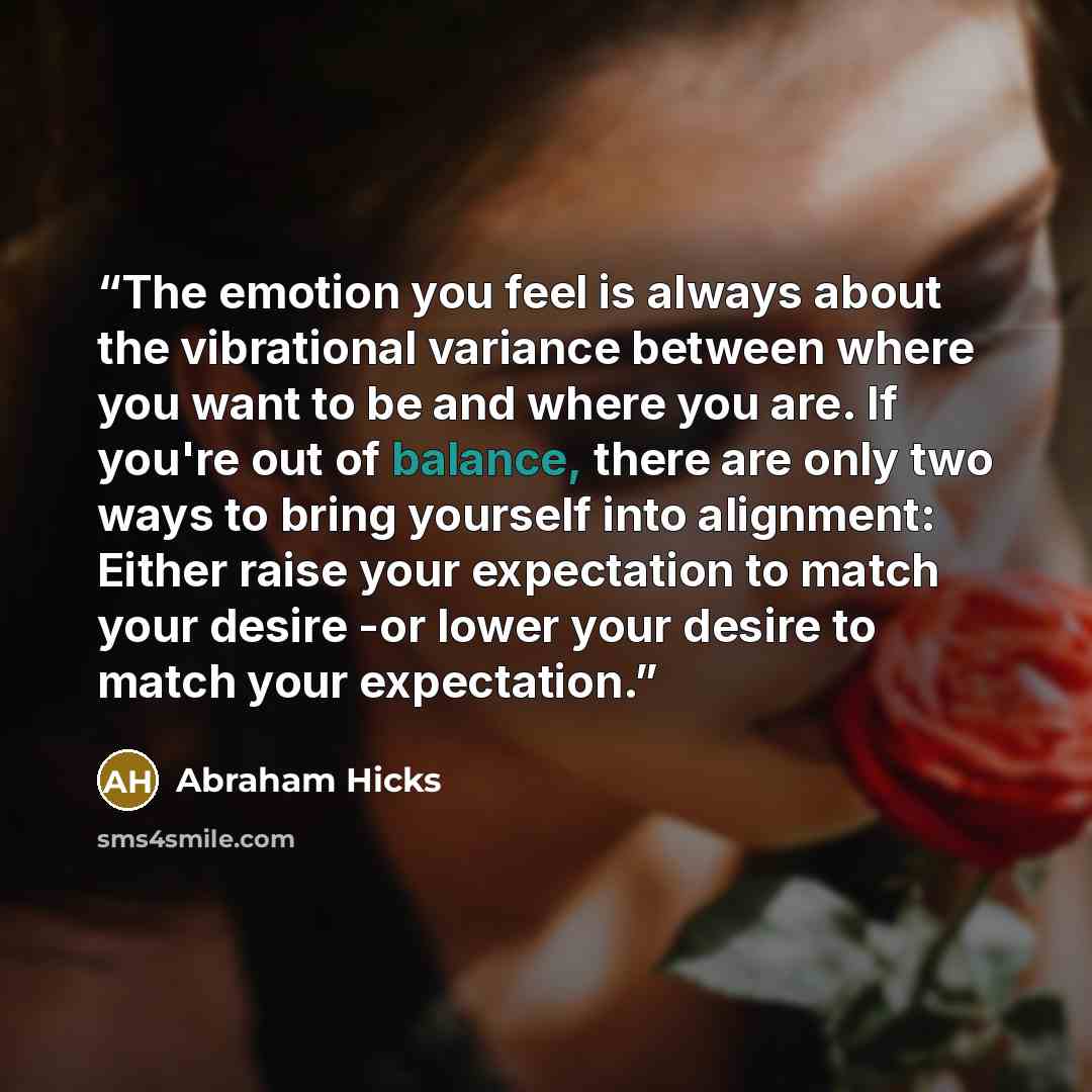 “The emotion you feel is always about the vibrational variance between where you want to be and where you are. If you're out of balance, there are only two ways to bring yourself into alignment: Either raise your expectation to match your desire -or lower your desire to match your expectation.” quote by Abraham Hicks