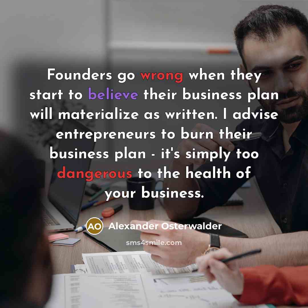 “Founders go wrong when they start to believe their business plan will materialize as written. I advise entrepreneurs to burn their business plan - it's simply too dangerous to the health of your business.” quote by Alexander Osterwalder