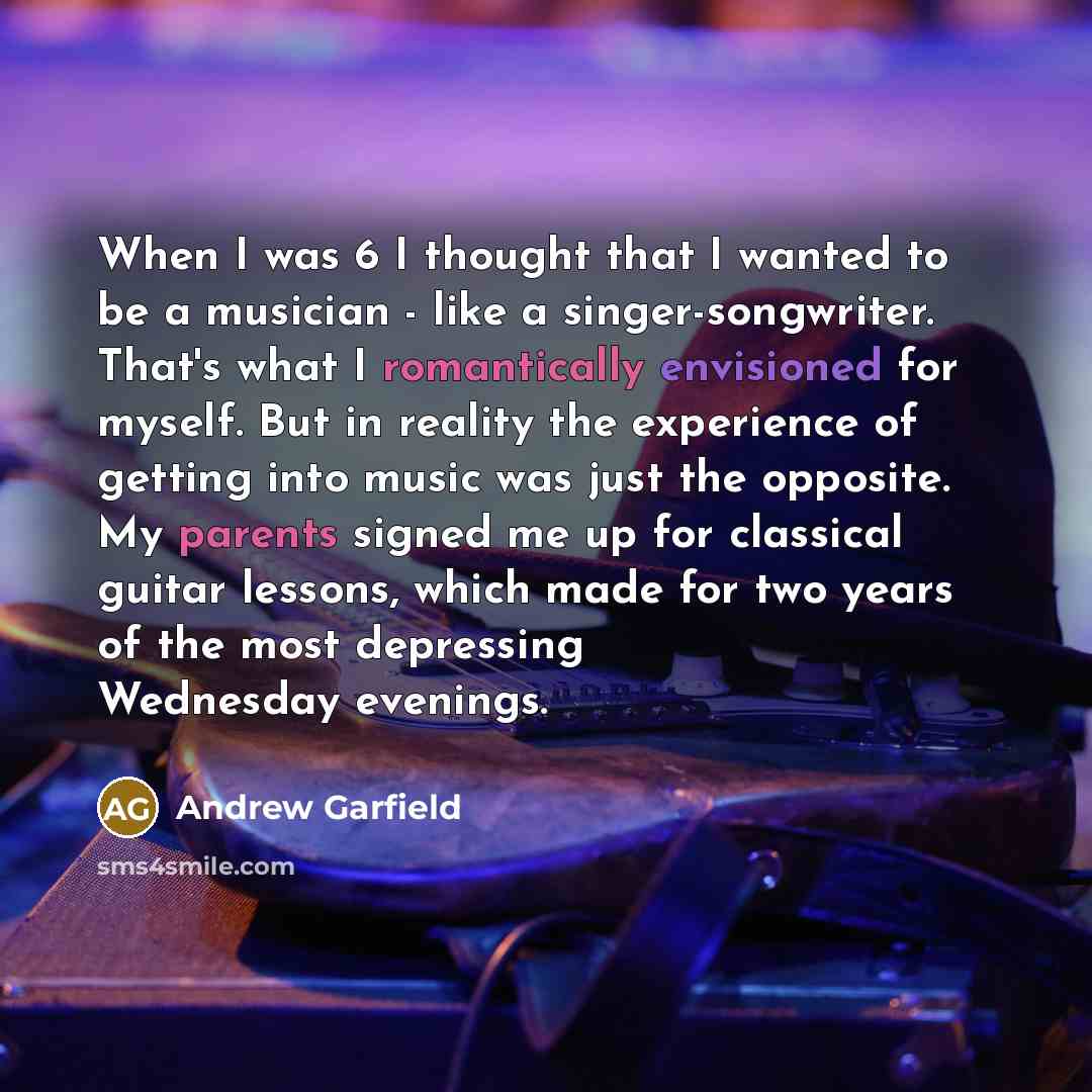 “When I was 6 I thought that I wanted to be a musician - like a singer-songwriter. That's what I romantically envisioned for myself. But in reality the experience of getting into music was just the opposite. My parents signed me up for classical guitar lessons, which made for two years of the most…” quote by Andrew Garfield