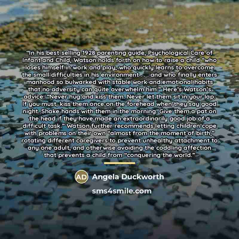 “In his best-selling 1928 parenting guide, Psychological Care of Infant and Child, Watson holds forth on how to raise a child “who loses himself in work and play, who quickly learns to overcome the small difficulties in his environment . . . and who finally enters manhood so bulwarked with stable…” quote by Angela Duckworth