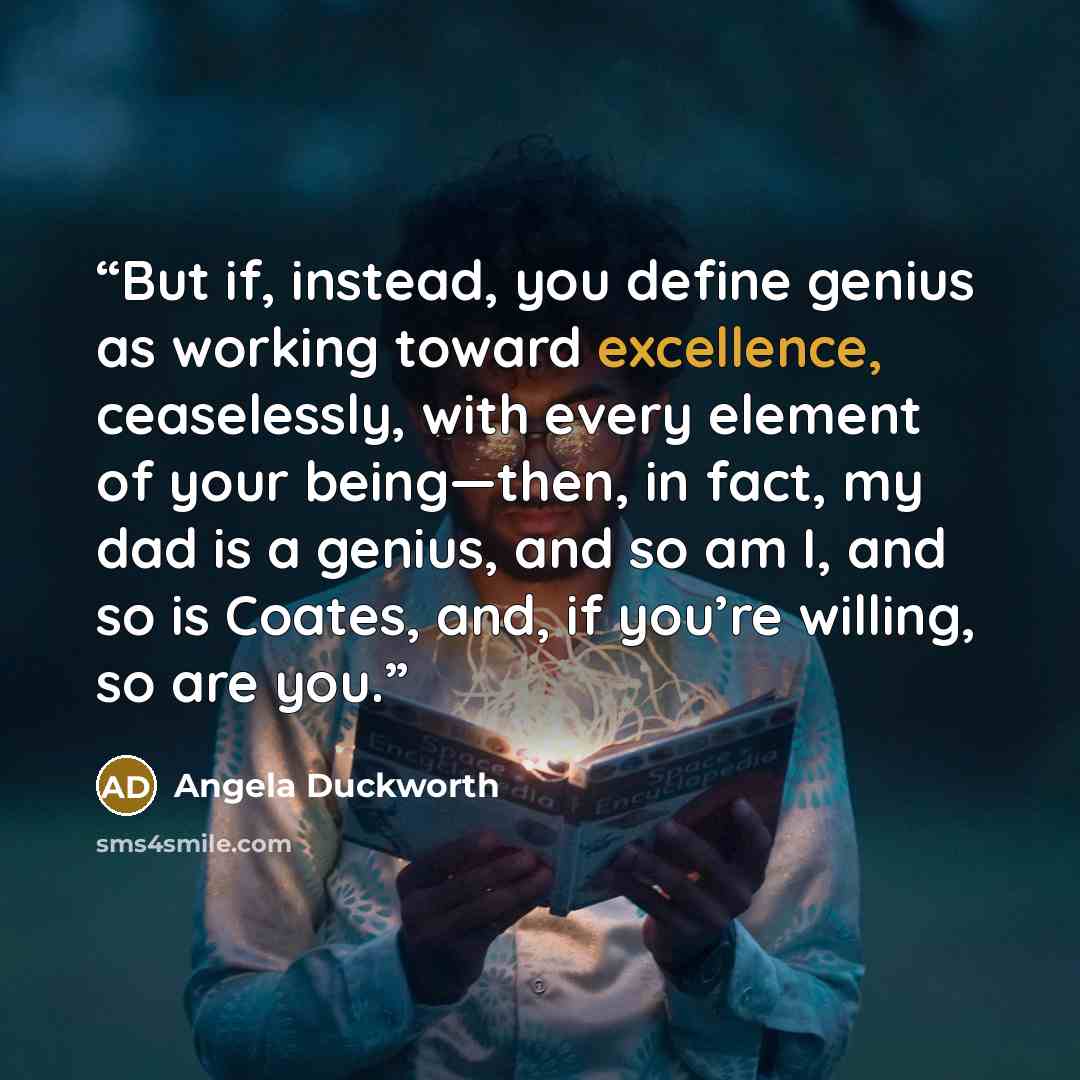 “But if, instead, you define genius as working toward excellence, ceaselessly, with every element of your being—then, in fact, my dad is a genius, and so am I, and so is Coates, and, if you’re willing, so are you.” quote by Angela Duckworth