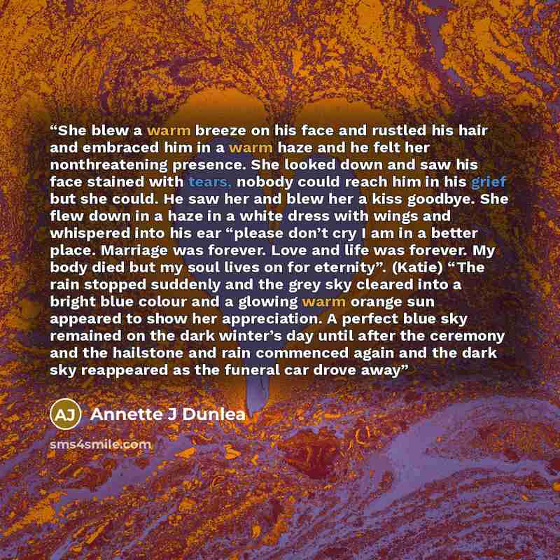 “She blew a warm breeze on his face and rustled his hair and embraced him in a warm haze and he felt her nonthreatening presence. She looked down and saw his face stained with tears, nobody could reach him in his grief but she could. He saw her and blew her a kiss goodbye. She flew down in a haze…” quote by Annette J Dunlea