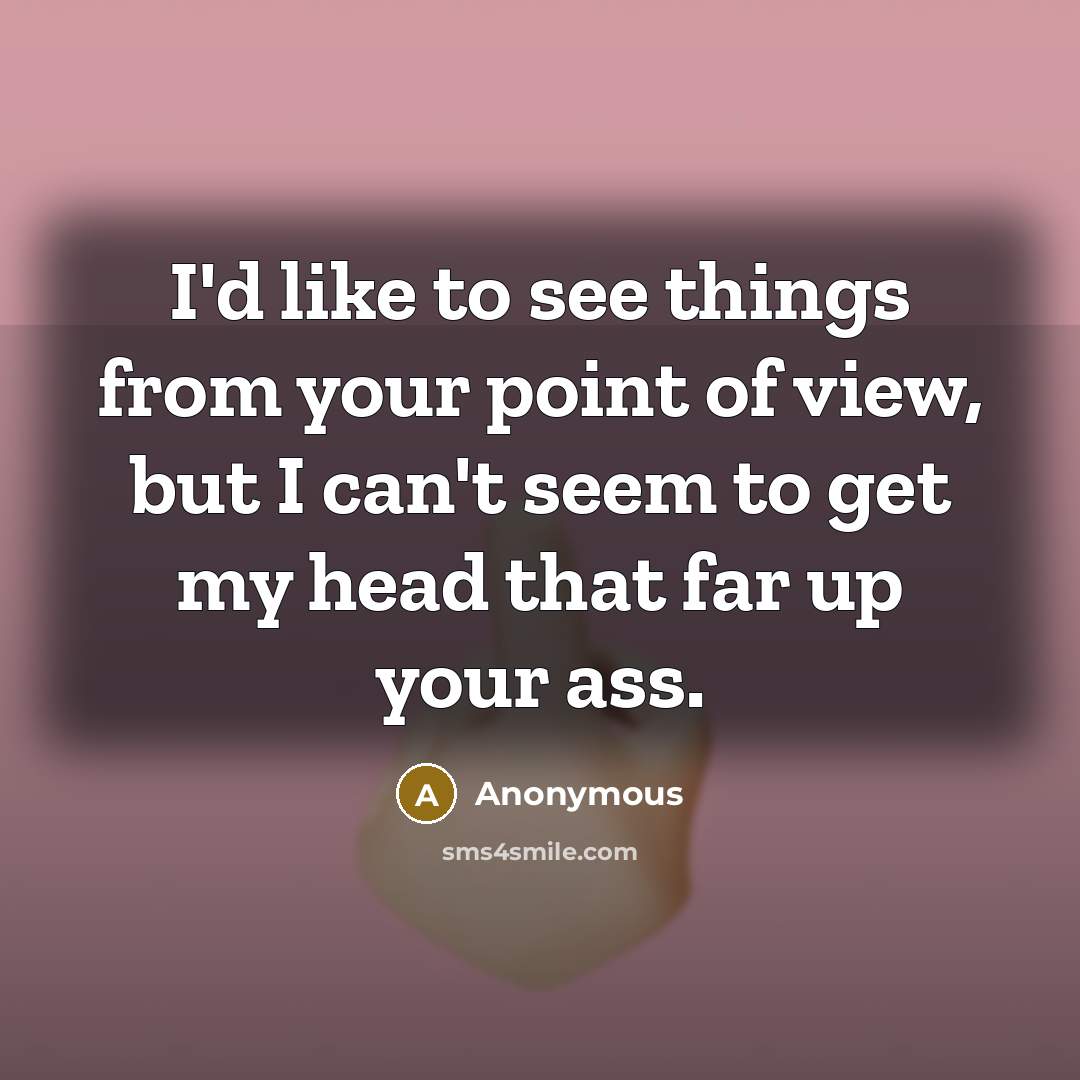 “I'd like to see things from your point of view, but I can't seem to get my head that far up your ass.” quote by Anonymous