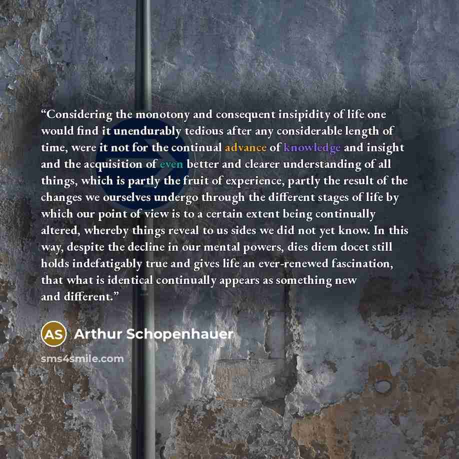 “Considering the monotony and consequent insipidity of life one would find it unendurably tedious after any considerable length of time, were it not for the continual advance of knowledge and insight and the acquisition of even better and clearer understanding of all things, which is partly the…” quote by Arthur Schopenhauer