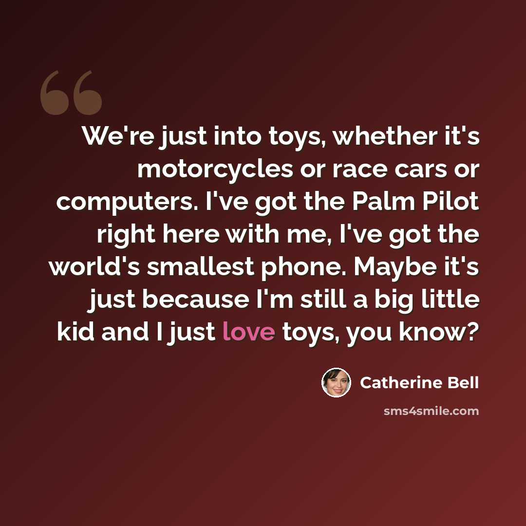 “We're just into toys, whether it's motorcycles or race cars or computers. I've got the Palm Pilot right here with me, I've got the world's smallest phone. Maybe it's just because I'm still a big little kid and I just love toys, you know?” quote by Catherine Bell