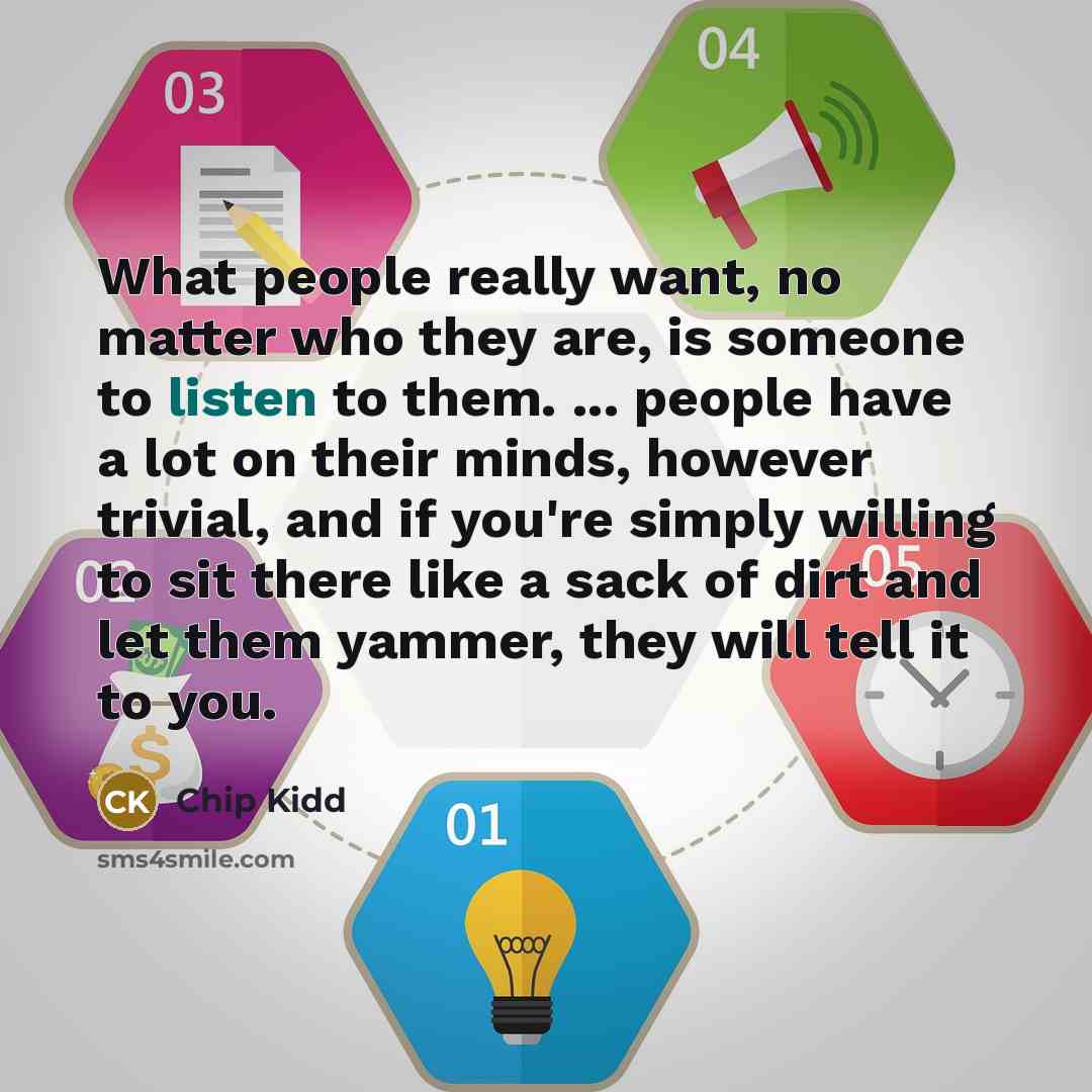 “What people really want, no matter who they are, is someone to listen to them. ... people have a lot on their minds, however trivial, and if you're simply willing to sit there like a sack of dirt and let them yammer, they will tell it to you.” quote by Chip Kidd