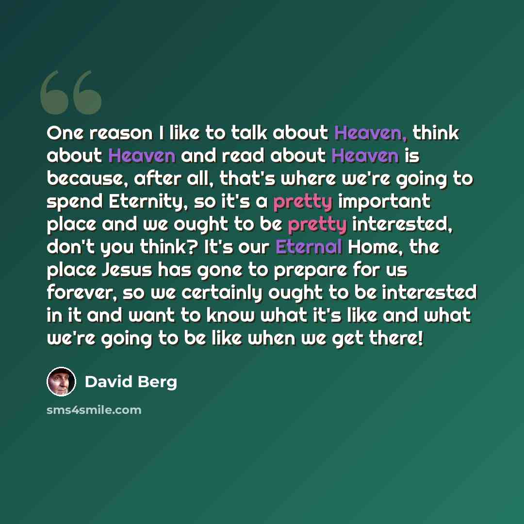 “One reason I like to talk about Heaven, think about Heaven and read about Heaven is because, after all, that's where we're going to spend Eternity, so it's a pretty important place and we ought to be pretty interested, don't you think? It's our Eternal Home, the place Jesus has gone to prepare for…” quote by David Berg