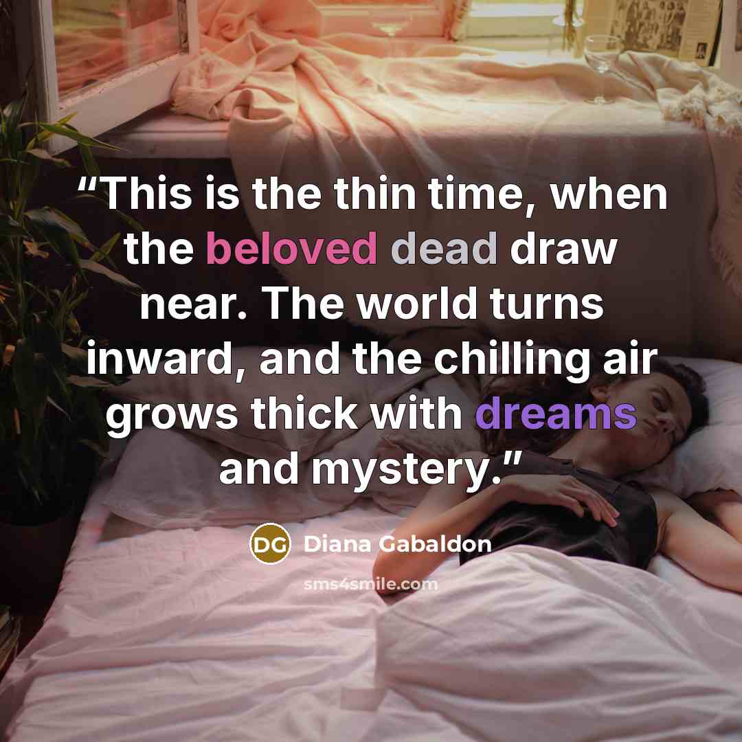 “This is the thin time, when the beloved dead draw near. The world turns inward, and the chilling air grows thick with dreams and mystery.” quote by Diana Gabaldon