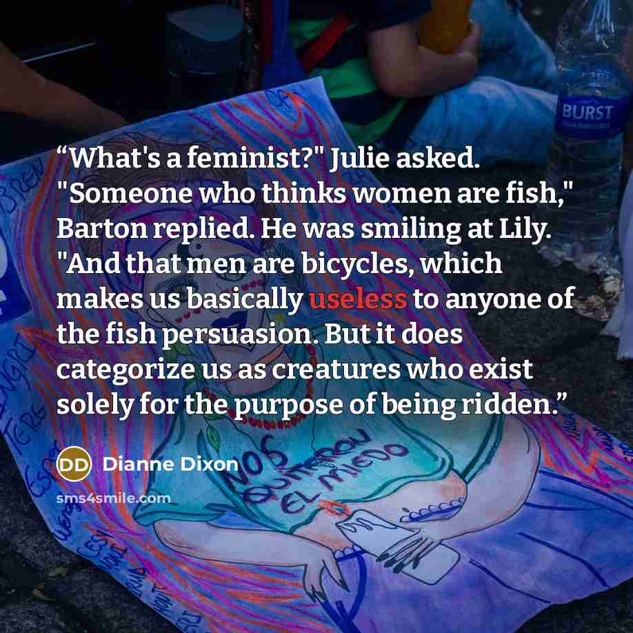 “What's a feminist?" Julie asked. "Someone who thinks women are fish," Barton replied. He was smiling at Lily. "And that men are bicycles, which makes us basically useless to anyone of the fish persuasion. But it does categorize us as creatures who exist solely for the purpose of being ridden.” quote by Dianne Dixon
