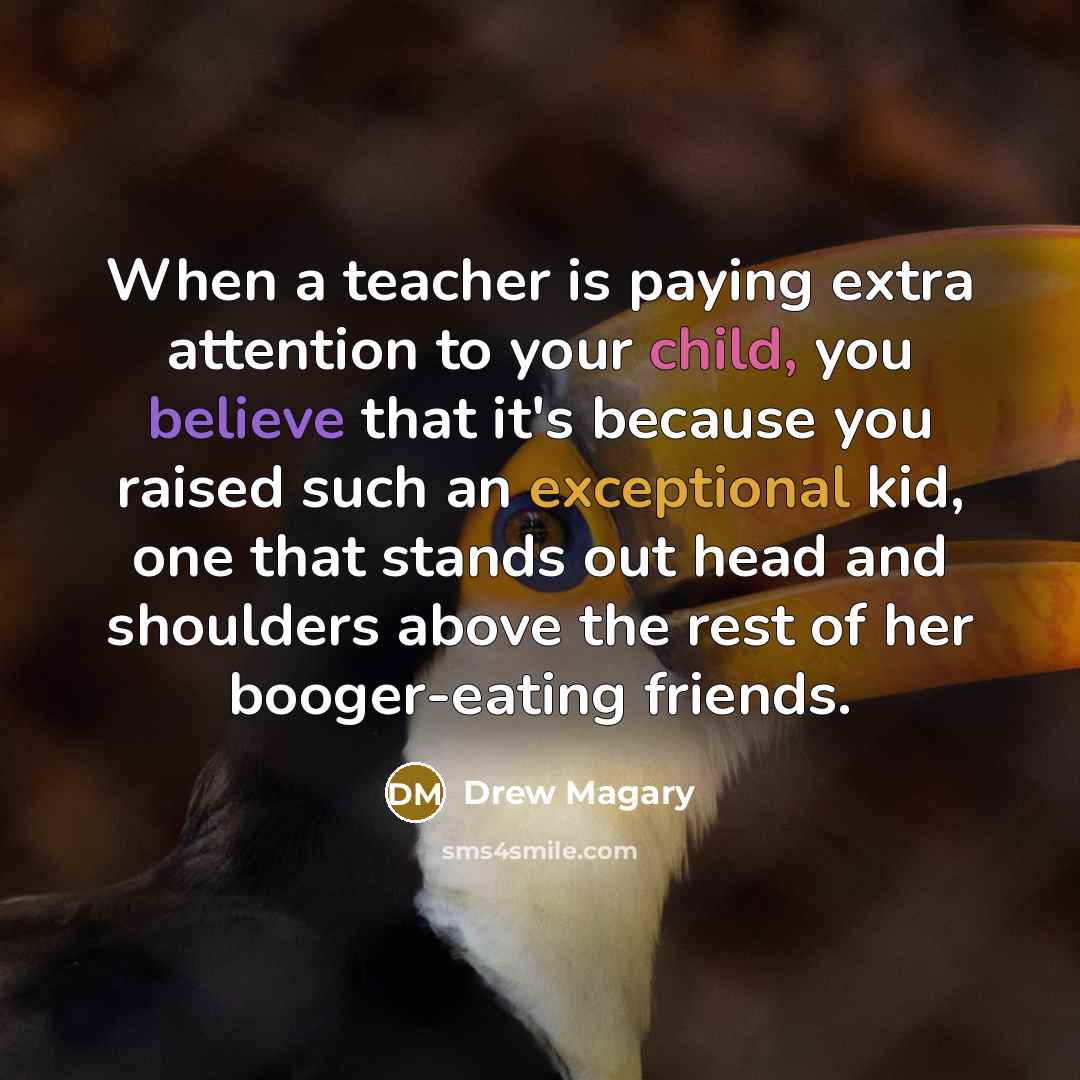 “When a teacher is paying extra attention to your child, you believe that it's because you raised such an exceptional kid, one that stands out head and shoulders above the rest of her booger-eating friends.” quote by Drew Magary