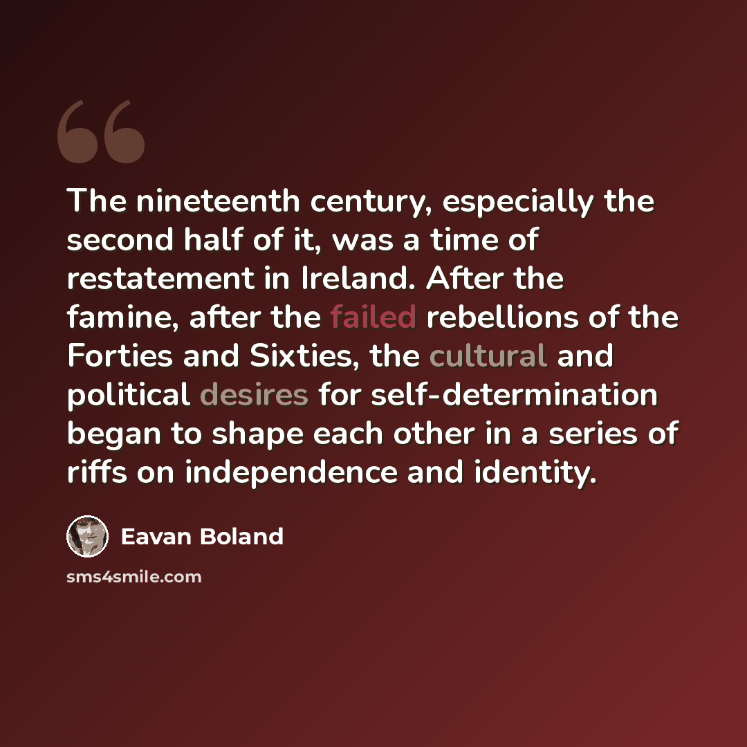 “The nineteenth century, especially the second half of it, was a time of restatement in Ireland. After the famine, after the failed rebellions of the Forties and Sixties, the cultural and political desires for self-determination began to shape each other in a series of riffs on independence and…” quote by Eavan Boland