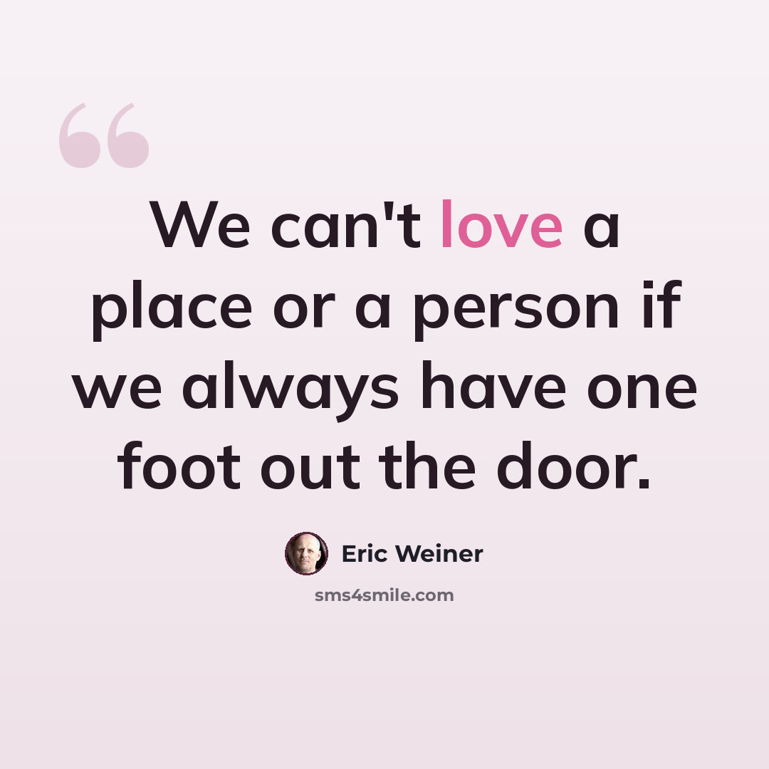 “We can't love a place or a person if we always have one foot out the door.” quote by Eric Weiner