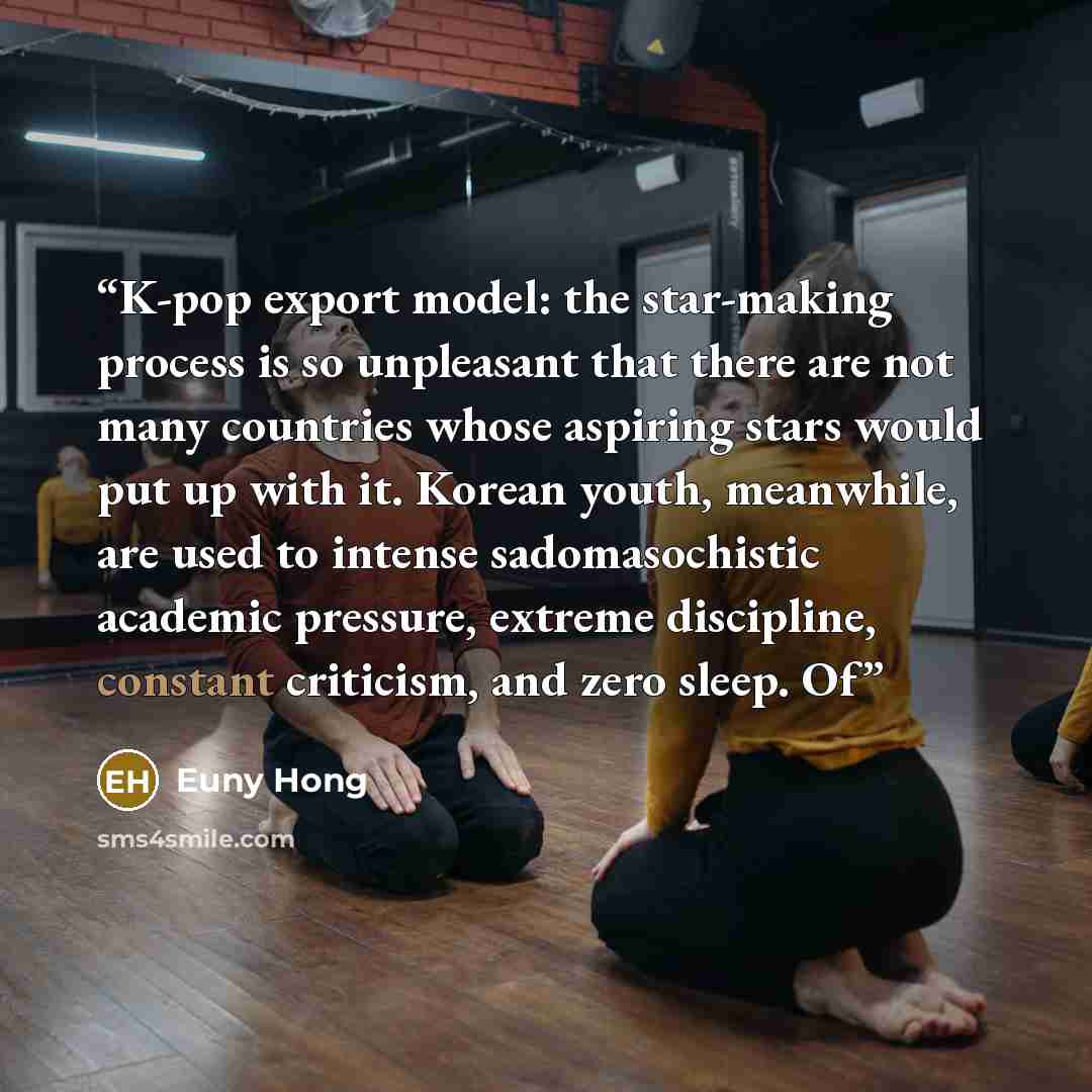 “K-pop export model: the star-making process is so unpleasant that there are not many countries whose aspiring stars would put up with it. Korean youth, meanwhile, are used to intense sadomasochistic academic pressure, extreme discipline, constant criticism, and zero sleep. Of” quote by Euny Hong