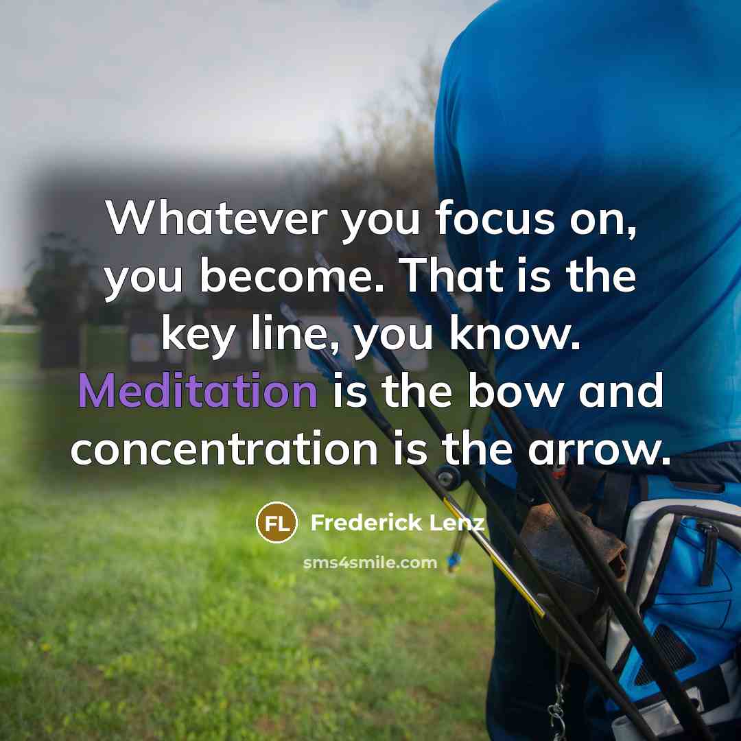 “Whatever you focus on, you become. That is the key line, you know. Meditation is the bow and concentration is the arrow.” quote by Frederick Lenz