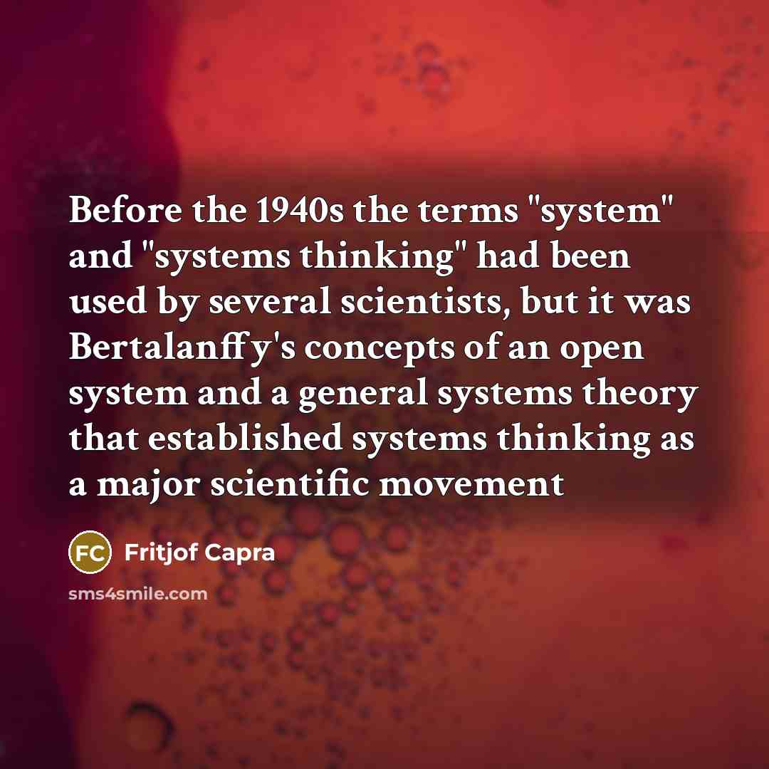“Before the 1940s the terms "system" and "systems thinking" had been used by several scientists, but it was Bertalanffy's concepts of an open system and a general systems theory that established systems thinking as a major scientific movement” quote by Fritjof Capra