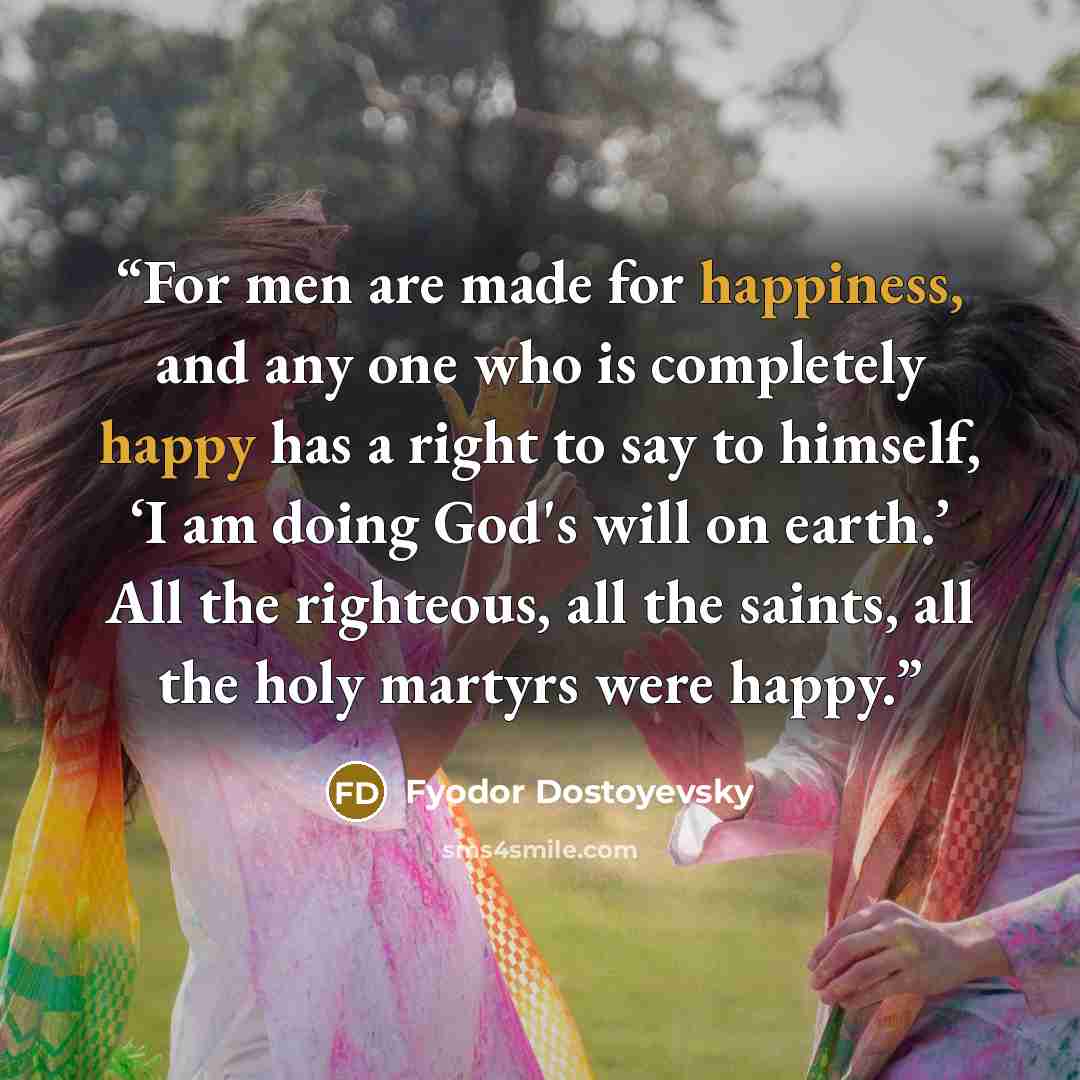 “For men are made for happiness, and any one who is completely happy has a right to say to himself, ‘I am doing God's will on earth.’ All the righteous, all the saints, all the holy martyrs were happy.” quote by Fyodor Dostoyevsky