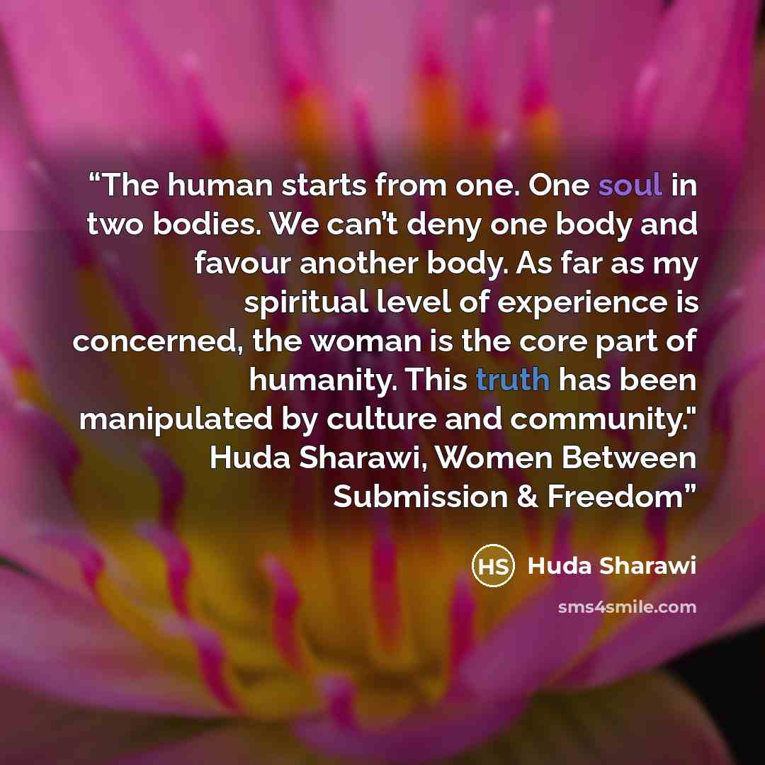 “The human starts from one. One soul in two bodies. We can’t deny one body and favour another body. As far as my spiritual level of experience is concerned, the woman is the core part of humanity. This truth has been manipulated by culture and community." Huda Sharawi, Women Between Submission &…” quote by Huda Sharawi