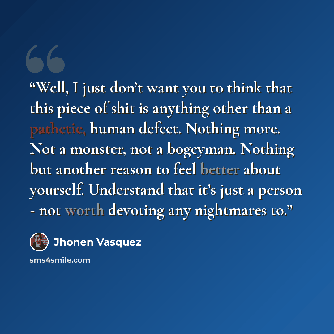 “Well, I just don’t want you to think that this piece of shit is anything other than a pathetic, human defect. Nothing more. Not a monster, not a bogeyman. Nothing but another reason to feel better about yourself. Understand that it’s just a person - not worth devoting any nightmares to.” quote by Jhonen Vasquez
