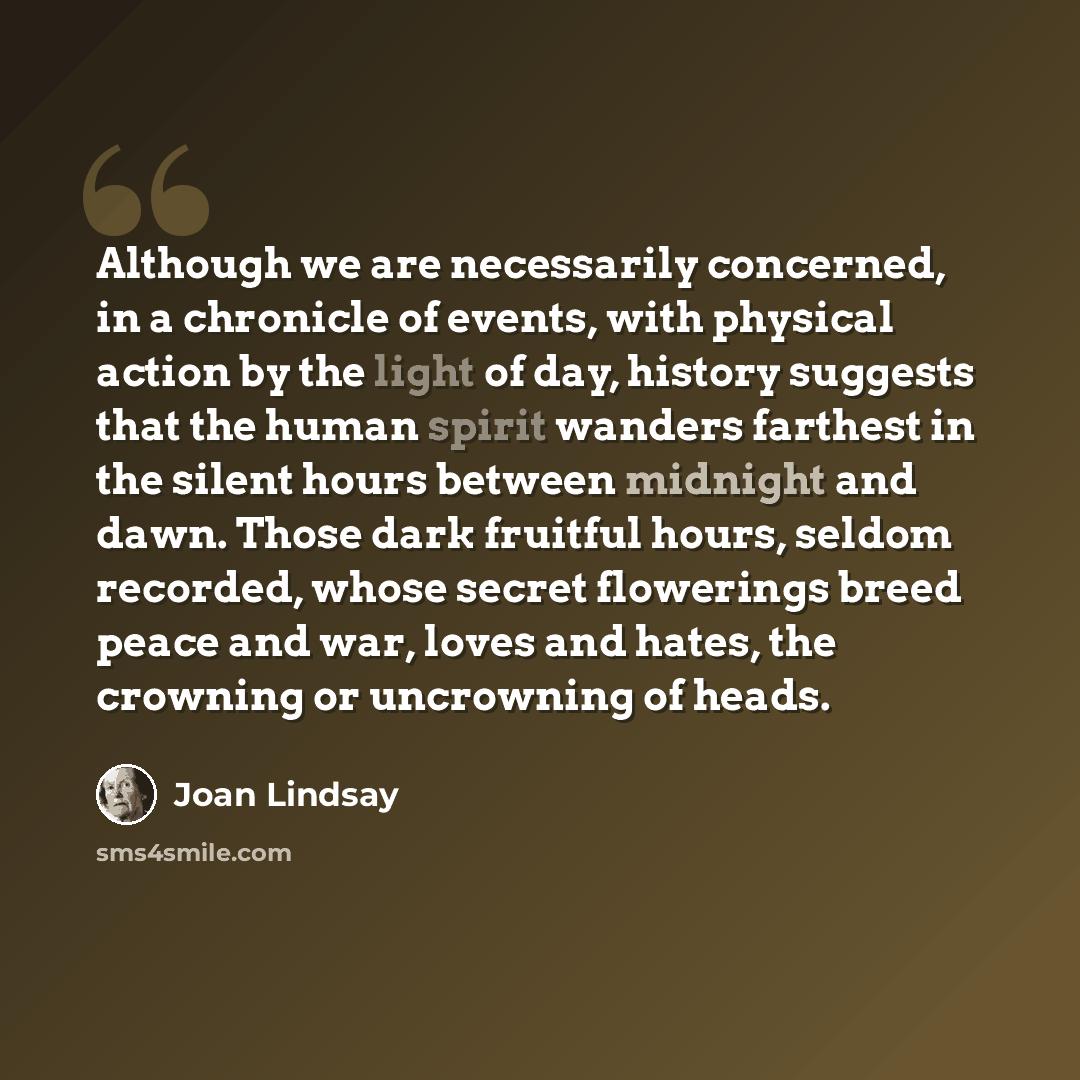 “Although we are necessarily concerned, in a chronicle of events, with physical action by the light of day, history suggests that the human spirit wanders farthest in the silent hours between midnight and dawn. Those dark fruitful hours, seldom recorded, whose secret flowerings breed peace and war…” quote by Joan Lindsay