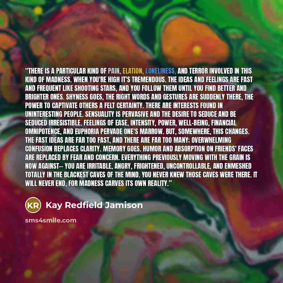 “There is a particular kind of pain, elation, loneliness, and terror involved in this kind of madness. When you're high it's tremendous. The ideas and feelings are fast and frequent like shooting stars, and you follow them until you find better and brighter ones. Shyness goes, the right words and…” quote by Kay Redfield Jamison