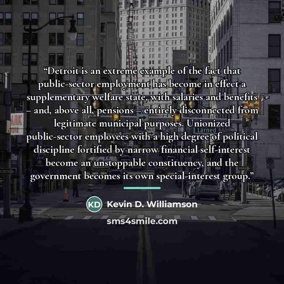 “Detroit is an extreme example of the fact that public-sector employment has become in effect a supplementary welfare state, with salaries and benefits – and, above all, pensions – entirely disconnected from legitimate municipal purposes. Unionized public-sector employees with a high degree of…” quote by Kevin D. Williamson