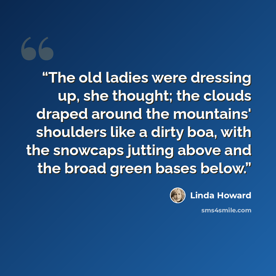“The old ladies were dressing up, she thought; the clouds draped around the mountains' shoulders like a dirty boa, with the snowcaps jutting above and the broad green bases below.” quote by Linda Howard