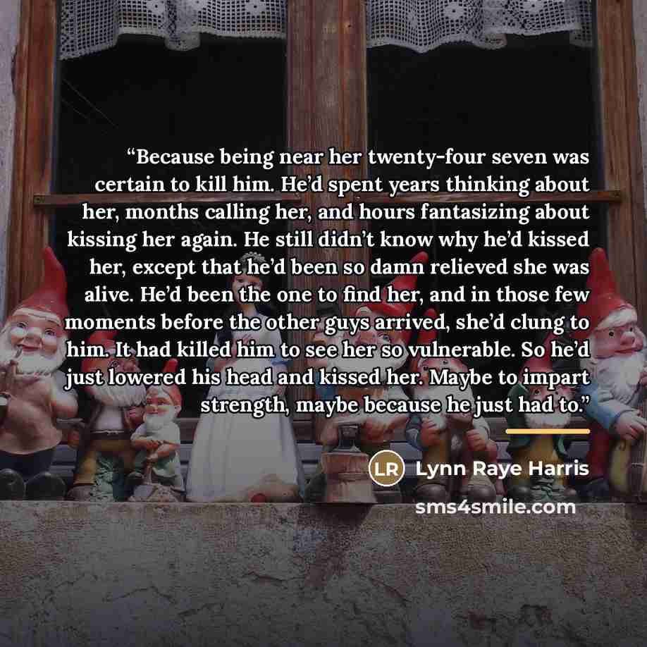 “Because being near her twenty-four seven was certain to kill him. He’d spent years thinking about her, months calling her, and hours fantasizing about kissing her again. He still didn’t know why he’d kissed her, except that he’d been so damn relieved she was alive. He’d been the one to find her…” quote by Lynn Raye Harris