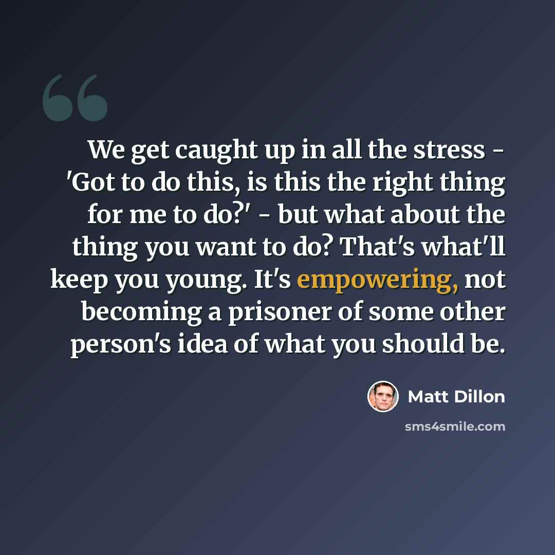 “We get caught up in all the stress - 'Got to do this, is this the right thing for me to do?' - but what about the thing you want to do? That's what'll keep you young. It's empowering, not becoming a prisoner of some other person's idea of what you should be.” quote by Matt Dillon