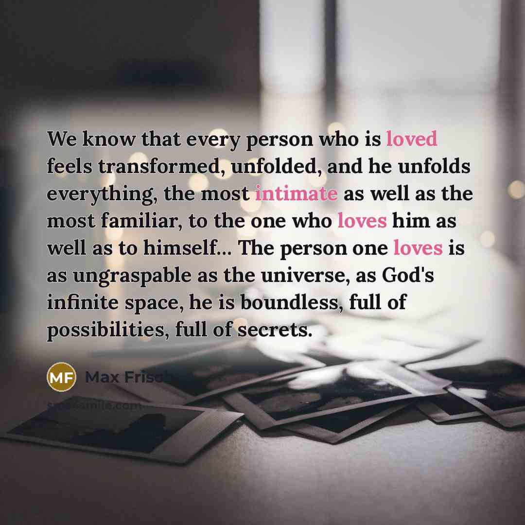 “We know that every person who is loved feels transformed, unfolded, and he unfolds everything, the most intimate as well as the most familiar, to the one who loves him as well as to himself… The person one loves is as ungraspable as the universe, as God's infinite space, he is boundless, full of…” quote by Max Frisch
