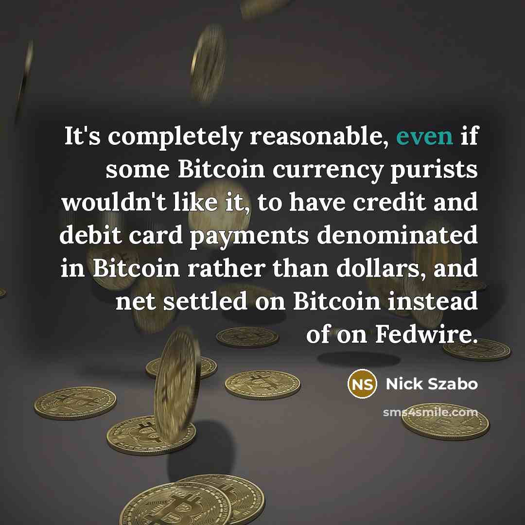 “It's completely reasonable, even if some Bitcoin currency purists wouldn't like it, to have credit and debit card payments denominated in Bitcoin rather than dollars, and net settled on Bitcoin instead of on Fedwire.” quote by Nick Szabo
