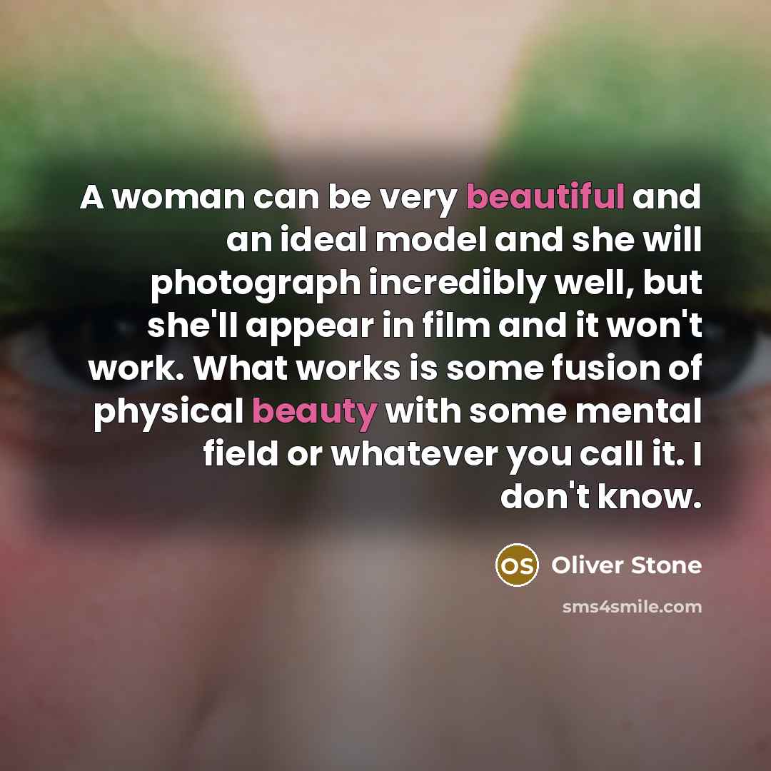 “A woman can be very beautiful and an ideal model and she will photograph incredibly well, but she'll appear in film and it won't work. What works is some fusion of physical beauty with some mental field or whatever you call it. I don't know.” quote by Oliver Stone