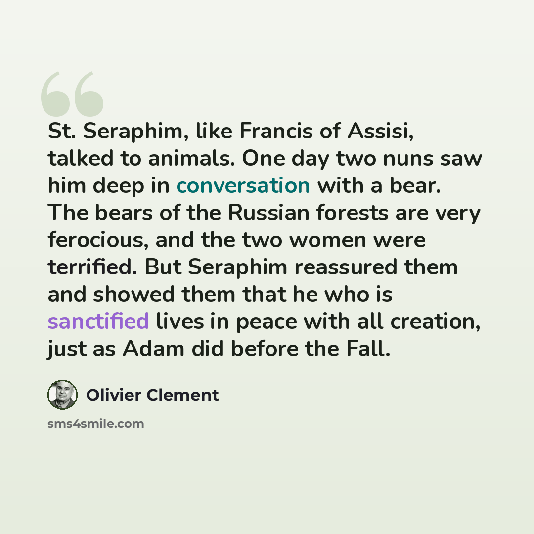 “St. Seraphim, like Francis of Assisi, talked to animals. One day two nuns saw him deep in conversation with a bear. The bears of the Russian forests are very ferocious, and the two women were terrified. But Seraphim reassured them and showed them that he who is sanctified lives in peace with all…” quote by Olivier Clement