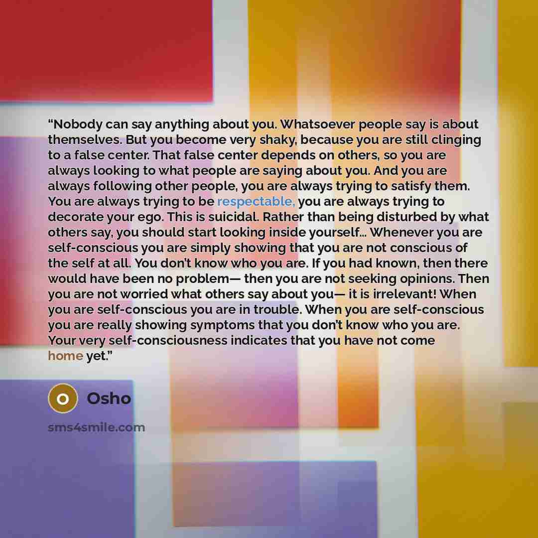 “Nobody can say anything about you. Whatsoever people say is about themselves. But you become very shaky, because you are still clinging to a false center. That false center depends on others, so you are always looking to what people are saying about you. And you are always following other people…” quote by Osho