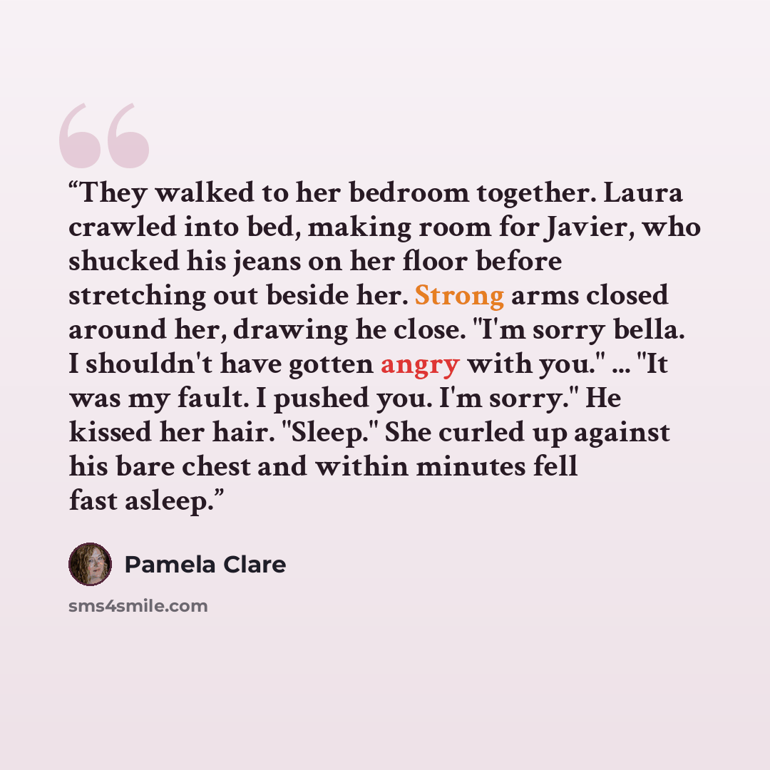 “They walked to her bedroom together. Laura crawled into bed, making room for Javier, who shucked his jeans on her floor before stretching out beside her. Strong arms closed around her, drawing he close. "I'm sorry bella. I shouldn't have gotten angry with you." ... "It was my fault. I pushed you…” quote by Pamela Clare